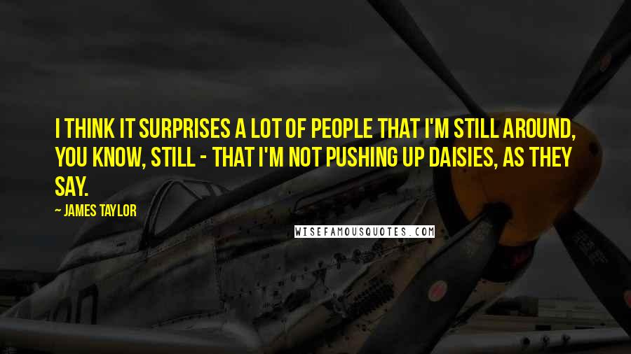 James Taylor Quotes: I think it surprises a lot of people that I'm still around, you know, still - that I'm not pushing up daisies, as they say.