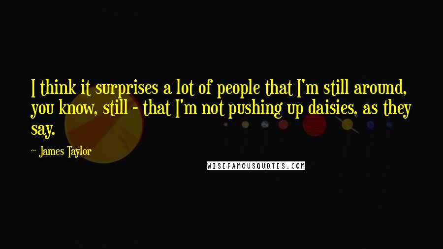 James Taylor Quotes: I think it surprises a lot of people that I'm still around, you know, still - that I'm not pushing up daisies, as they say.