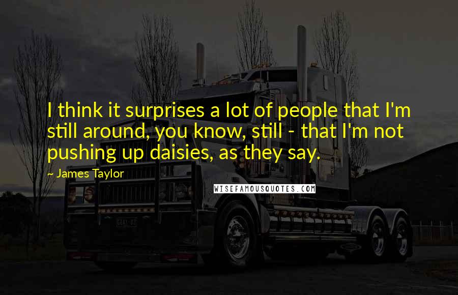 James Taylor Quotes: I think it surprises a lot of people that I'm still around, you know, still - that I'm not pushing up daisies, as they say.