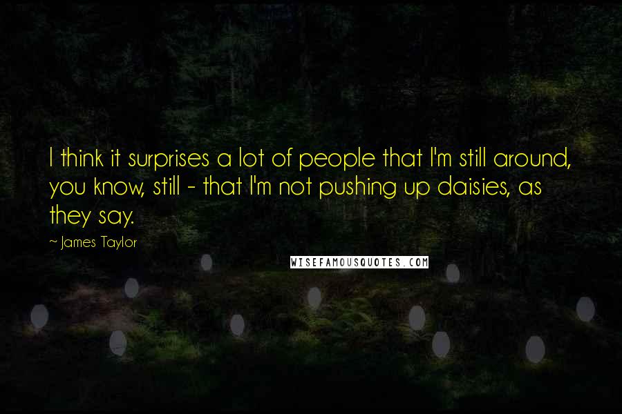 James Taylor Quotes: I think it surprises a lot of people that I'm still around, you know, still - that I'm not pushing up daisies, as they say.