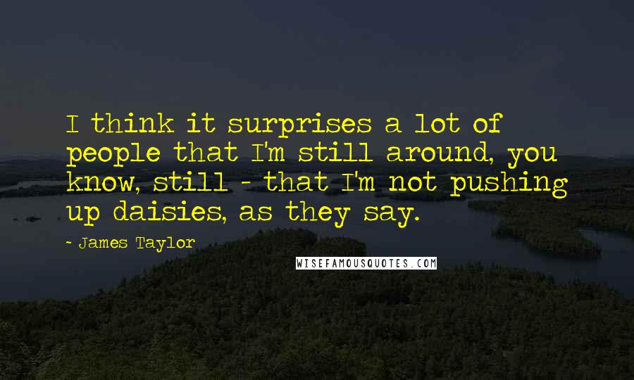 James Taylor Quotes: I think it surprises a lot of people that I'm still around, you know, still - that I'm not pushing up daisies, as they say.