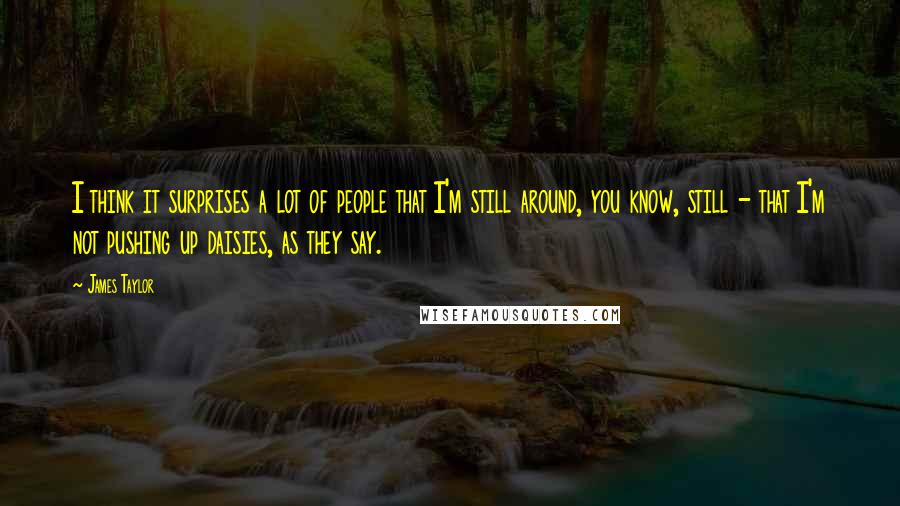 James Taylor Quotes: I think it surprises a lot of people that I'm still around, you know, still - that I'm not pushing up daisies, as they say.