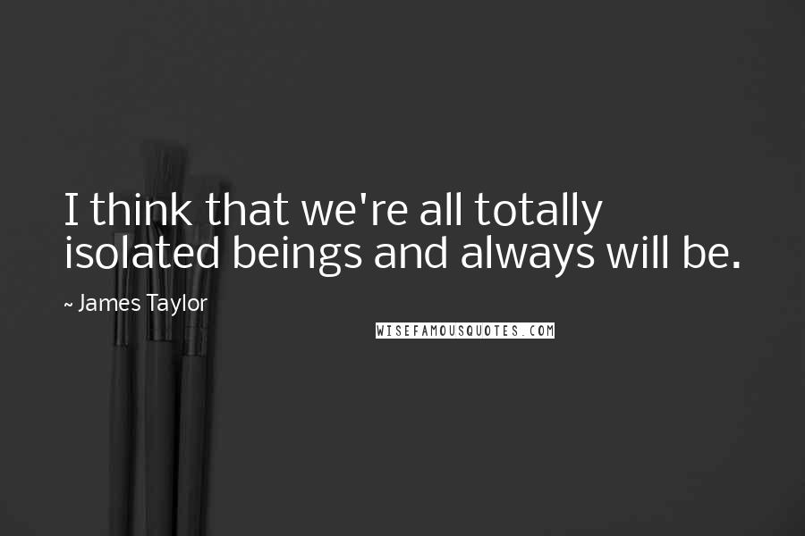 James Taylor Quotes: I think that we're all totally isolated beings and always will be.