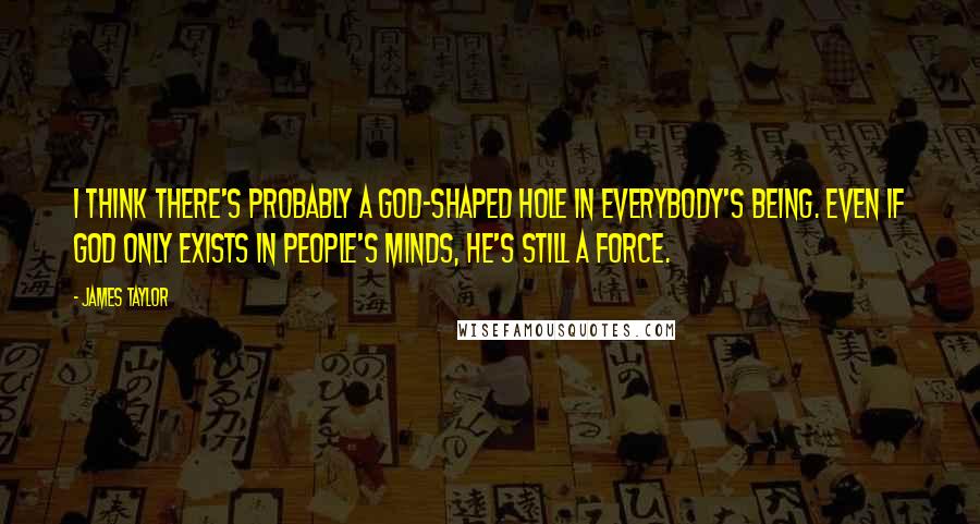 James Taylor Quotes: I think there's probably a God-shaped hole in everybody's being. Even if God only exists in people's minds, He's still a force.