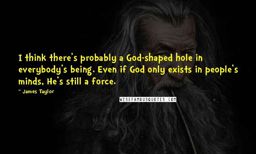 James Taylor Quotes: I think there's probably a God-shaped hole in everybody's being. Even if God only exists in people's minds, He's still a force.