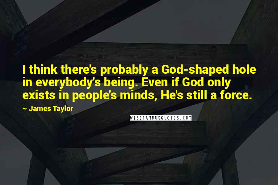 James Taylor Quotes: I think there's probably a God-shaped hole in everybody's being. Even if God only exists in people's minds, He's still a force.