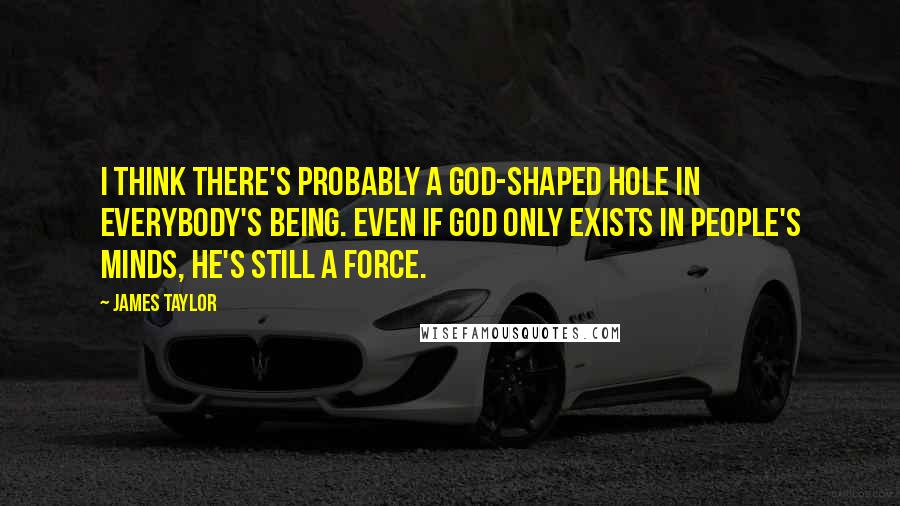 James Taylor Quotes: I think there's probably a God-shaped hole in everybody's being. Even if God only exists in people's minds, He's still a force.