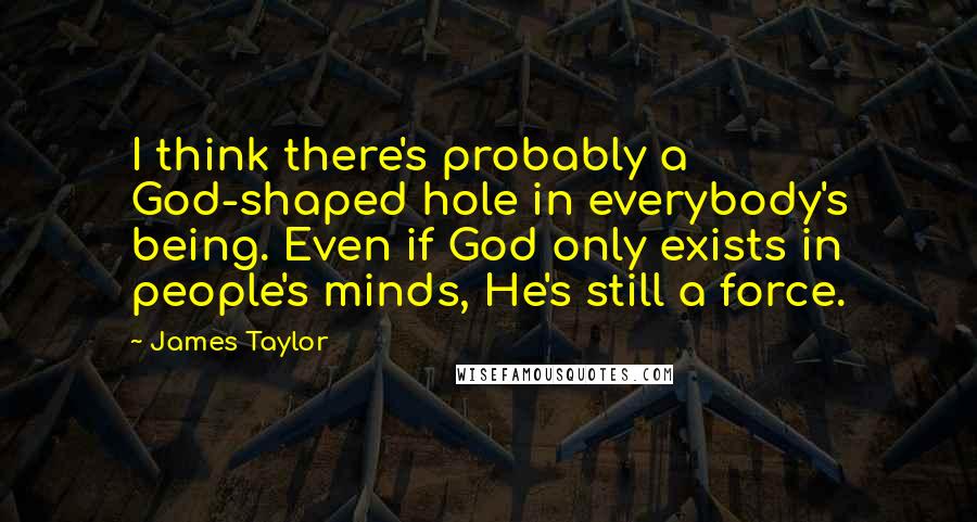 James Taylor Quotes: I think there's probably a God-shaped hole in everybody's being. Even if God only exists in people's minds, He's still a force.