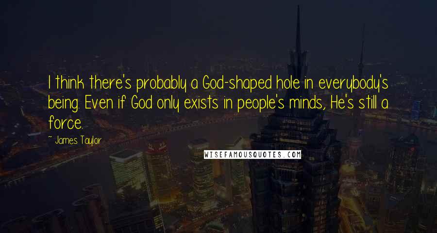 James Taylor Quotes: I think there's probably a God-shaped hole in everybody's being. Even if God only exists in people's minds, He's still a force.