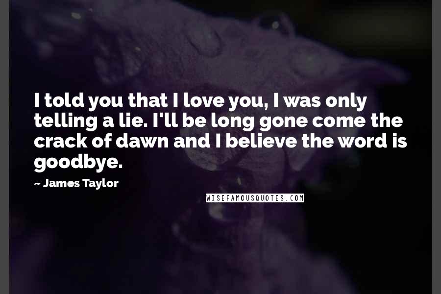 James Taylor Quotes: I told you that I love you, I was only telling a lie. I'll be long gone come the crack of dawn and I believe the word is goodbye.