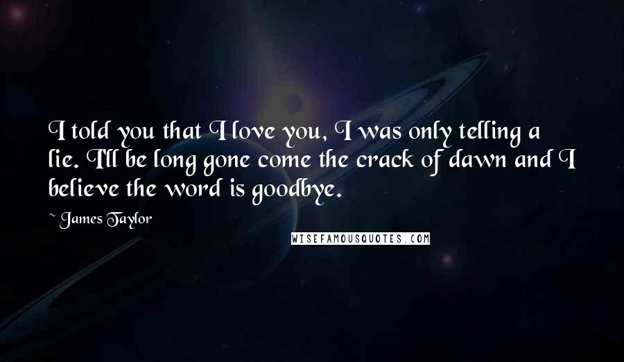 James Taylor Quotes: I told you that I love you, I was only telling a lie. I'll be long gone come the crack of dawn and I believe the word is goodbye.