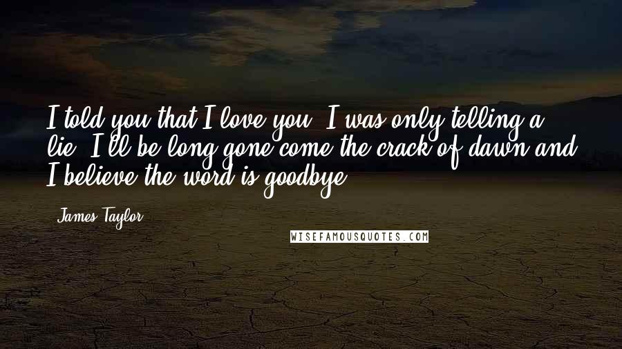 James Taylor Quotes: I told you that I love you, I was only telling a lie. I'll be long gone come the crack of dawn and I believe the word is goodbye.