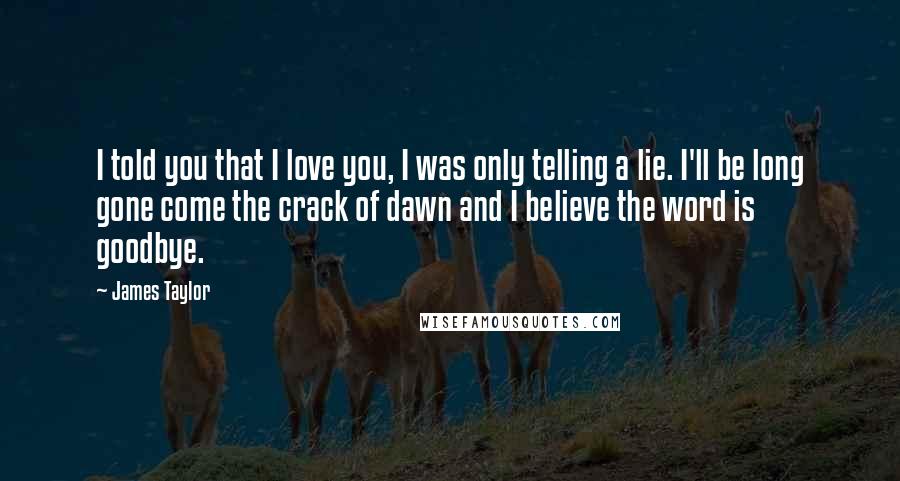 James Taylor Quotes: I told you that I love you, I was only telling a lie. I'll be long gone come the crack of dawn and I believe the word is goodbye.
