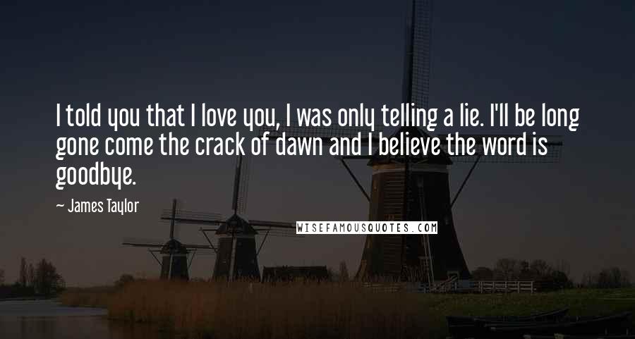 James Taylor Quotes: I told you that I love you, I was only telling a lie. I'll be long gone come the crack of dawn and I believe the word is goodbye.