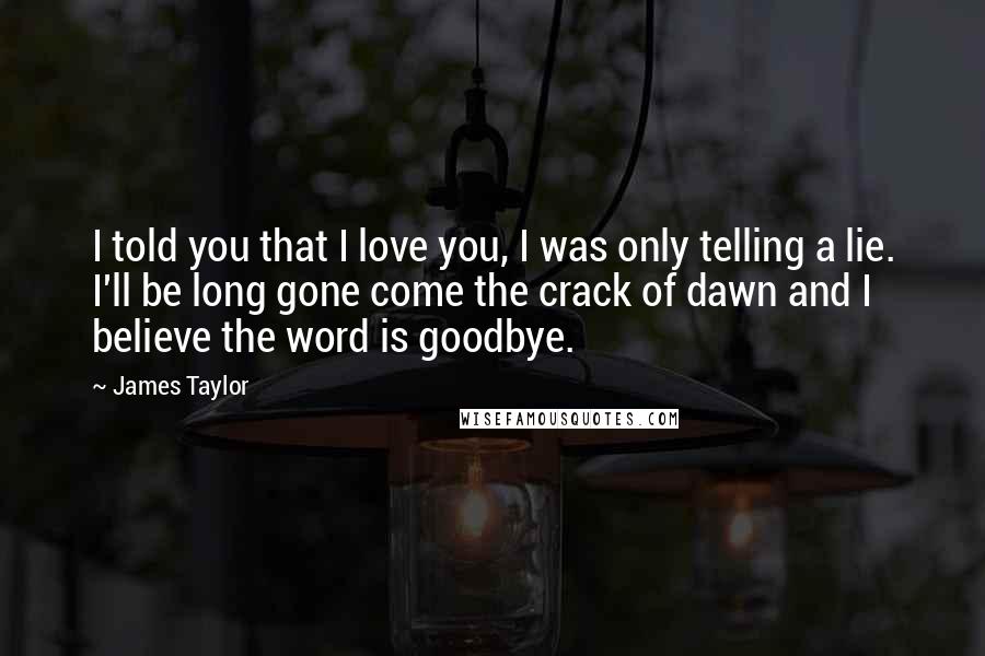 James Taylor Quotes: I told you that I love you, I was only telling a lie. I'll be long gone come the crack of dawn and I believe the word is goodbye.