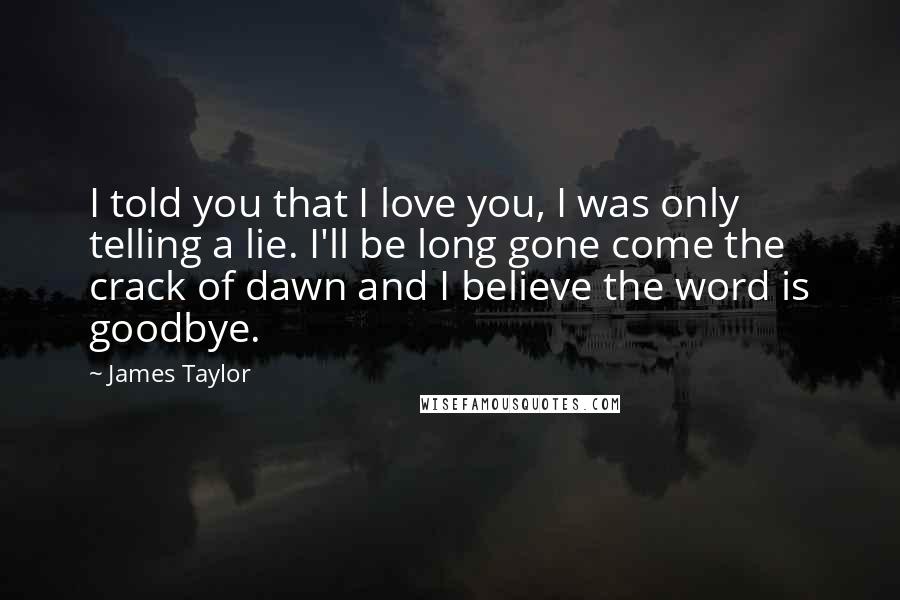 James Taylor Quotes: I told you that I love you, I was only telling a lie. I'll be long gone come the crack of dawn and I believe the word is goodbye.