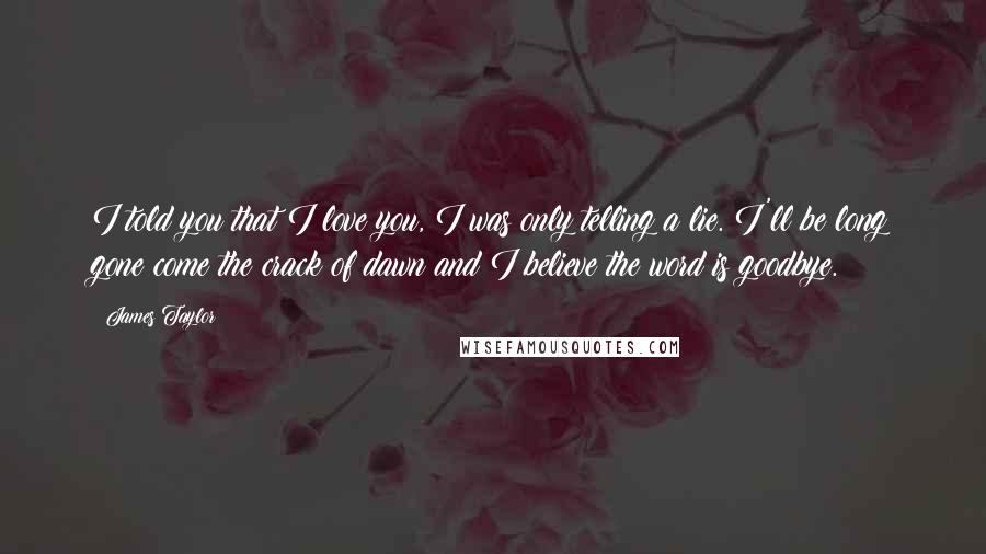 James Taylor Quotes: I told you that I love you, I was only telling a lie. I'll be long gone come the crack of dawn and I believe the word is goodbye.
