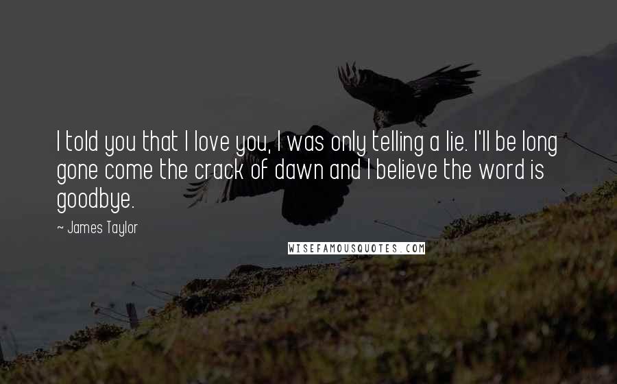 James Taylor Quotes: I told you that I love you, I was only telling a lie. I'll be long gone come the crack of dawn and I believe the word is goodbye.