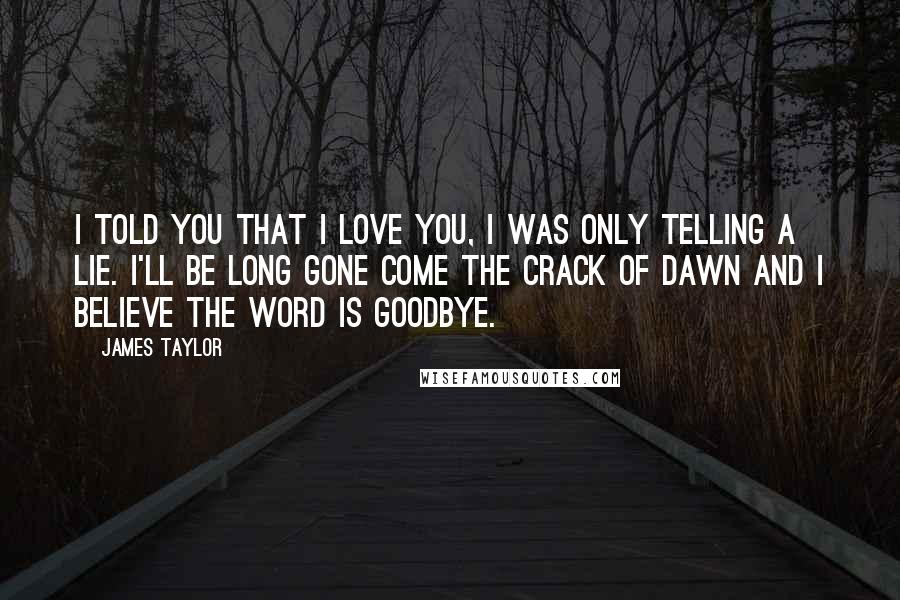 James Taylor Quotes: I told you that I love you, I was only telling a lie. I'll be long gone come the crack of dawn and I believe the word is goodbye.