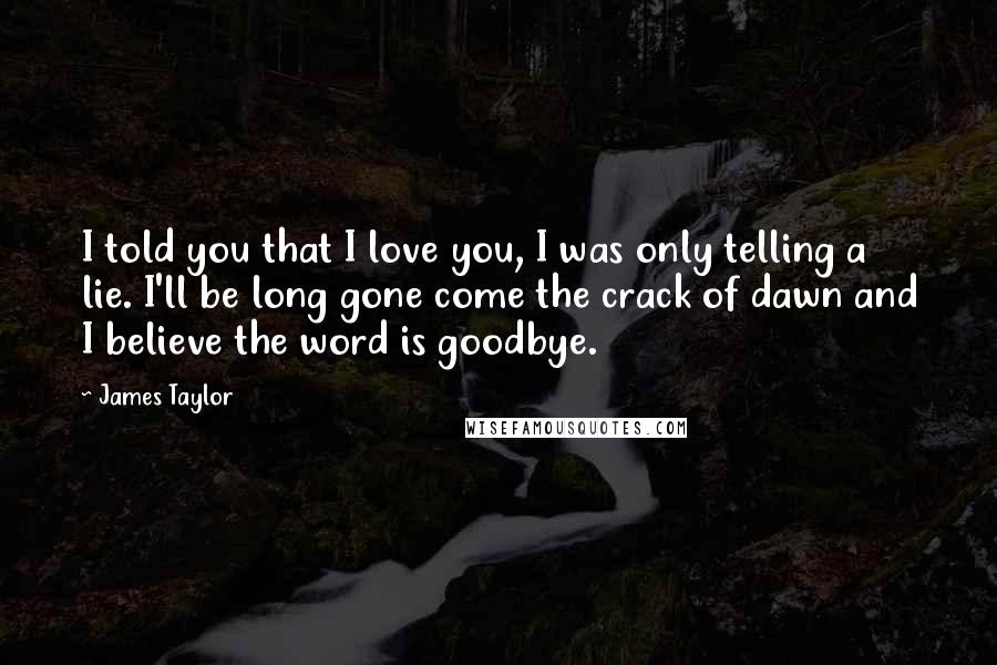 James Taylor Quotes: I told you that I love you, I was only telling a lie. I'll be long gone come the crack of dawn and I believe the word is goodbye.