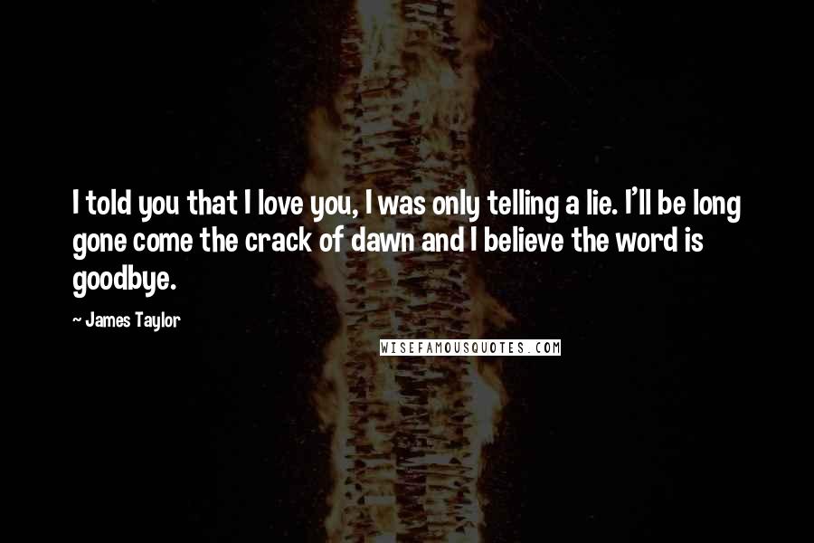 James Taylor Quotes: I told you that I love you, I was only telling a lie. I'll be long gone come the crack of dawn and I believe the word is goodbye.
