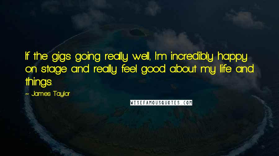James Taylor Quotes: If the gig's going really well, I'm incredibly happy on stage and really feel good about my life and things.