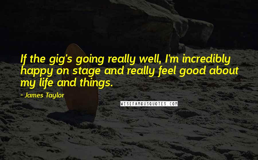 James Taylor Quotes: If the gig's going really well, I'm incredibly happy on stage and really feel good about my life and things.