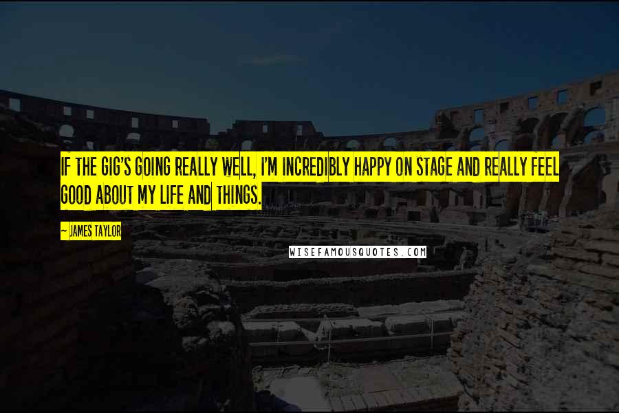 James Taylor Quotes: If the gig's going really well, I'm incredibly happy on stage and really feel good about my life and things.