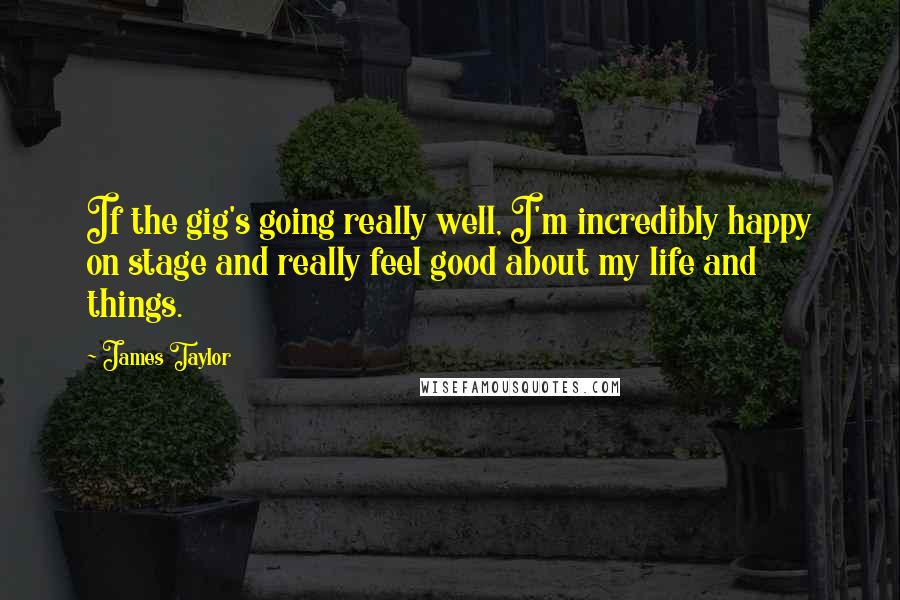 James Taylor Quotes: If the gig's going really well, I'm incredibly happy on stage and really feel good about my life and things.