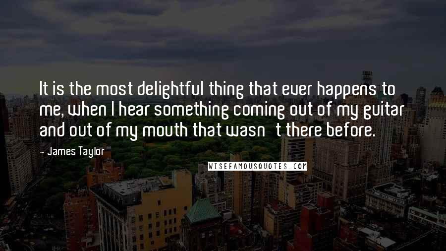 James Taylor Quotes: It is the most delightful thing that ever happens to me, when I hear something coming out of my guitar and out of my mouth that wasn't there before.