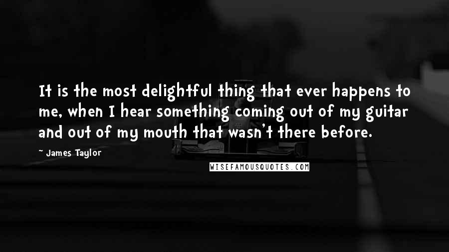 James Taylor Quotes: It is the most delightful thing that ever happens to me, when I hear something coming out of my guitar and out of my mouth that wasn't there before.