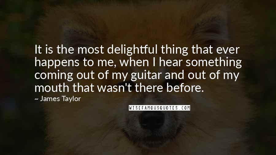 James Taylor Quotes: It is the most delightful thing that ever happens to me, when I hear something coming out of my guitar and out of my mouth that wasn't there before.