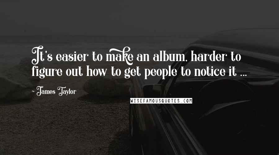 James Taylor Quotes: It's easier to make an album, harder to figure out how to get people to notice it ...