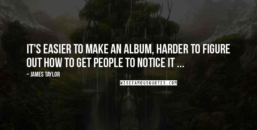 James Taylor Quotes: It's easier to make an album, harder to figure out how to get people to notice it ...