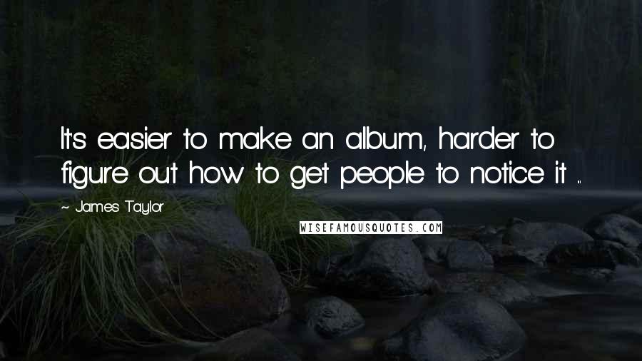 James Taylor Quotes: It's easier to make an album, harder to figure out how to get people to notice it ...