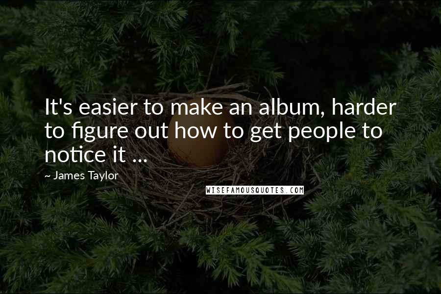 James Taylor Quotes: It's easier to make an album, harder to figure out how to get people to notice it ...