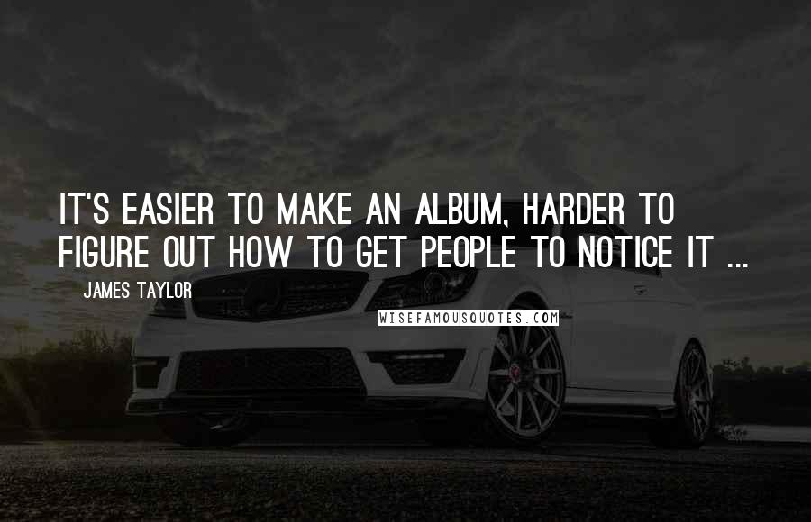 James Taylor Quotes: It's easier to make an album, harder to figure out how to get people to notice it ...