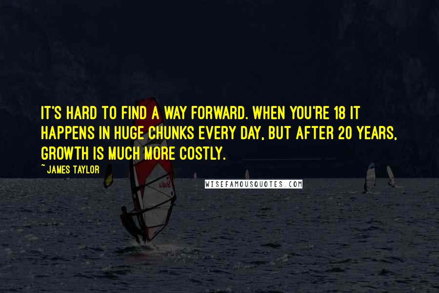 James Taylor Quotes: It's hard to find a way forward. When you're 18 it happens in huge chunks every day, but after 20 years, growth is much more costly.