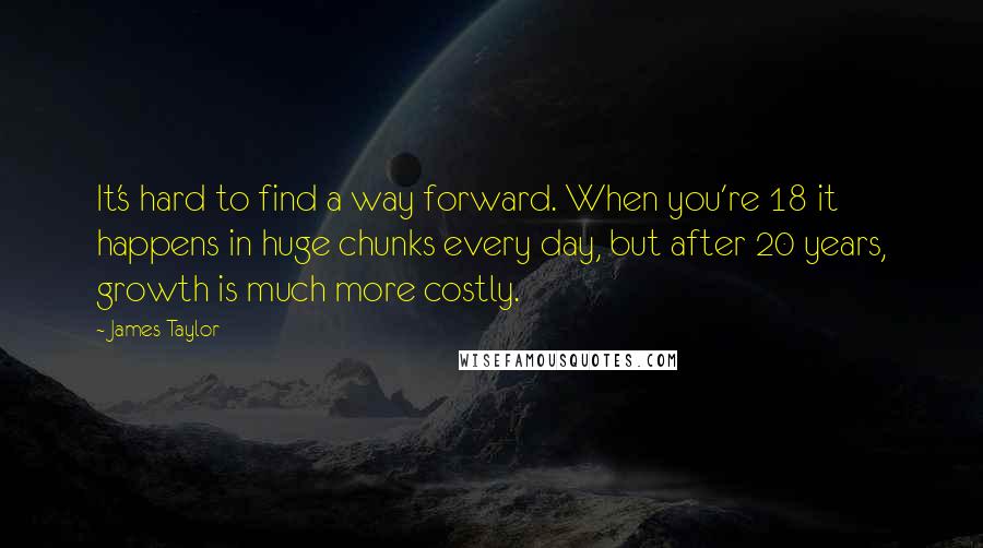 James Taylor Quotes: It's hard to find a way forward. When you're 18 it happens in huge chunks every day, but after 20 years, growth is much more costly.