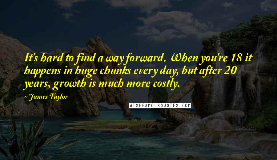 James Taylor Quotes: It's hard to find a way forward. When you're 18 it happens in huge chunks every day, but after 20 years, growth is much more costly.