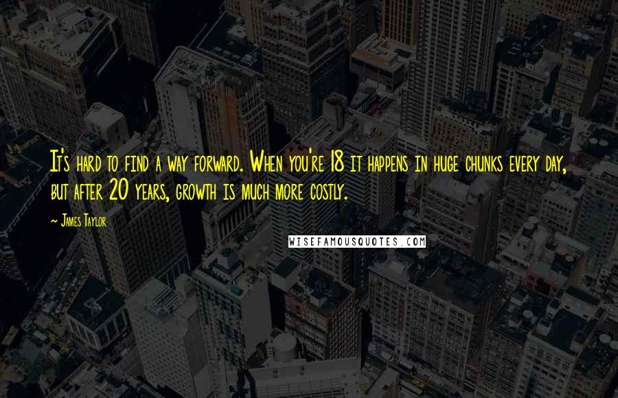 James Taylor Quotes: It's hard to find a way forward. When you're 18 it happens in huge chunks every day, but after 20 years, growth is much more costly.