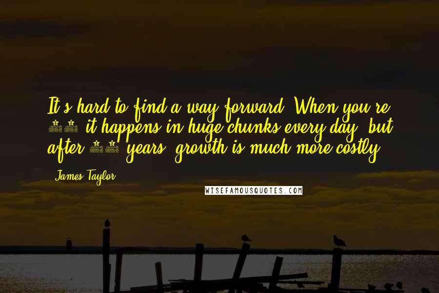 James Taylor Quotes: It's hard to find a way forward. When you're 18 it happens in huge chunks every day, but after 20 years, growth is much more costly.