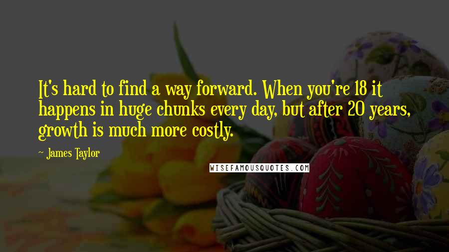 James Taylor Quotes: It's hard to find a way forward. When you're 18 it happens in huge chunks every day, but after 20 years, growth is much more costly.