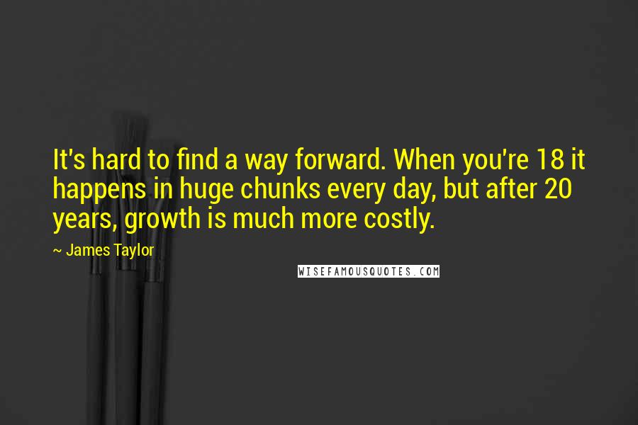 James Taylor Quotes: It's hard to find a way forward. When you're 18 it happens in huge chunks every day, but after 20 years, growth is much more costly.