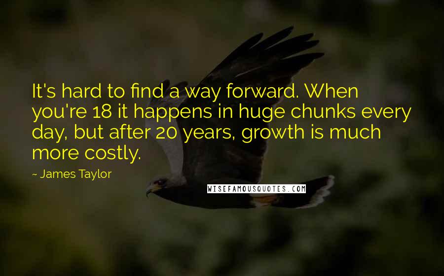 James Taylor Quotes: It's hard to find a way forward. When you're 18 it happens in huge chunks every day, but after 20 years, growth is much more costly.