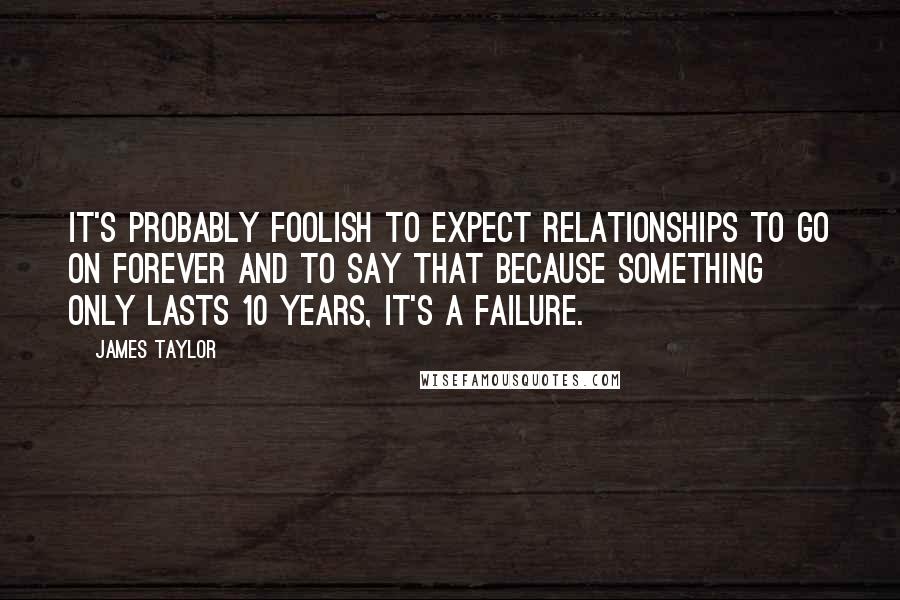 James Taylor Quotes: It's probably foolish to expect relationships to go on forever and to say that because something only lasts 10 years, it's a failure.