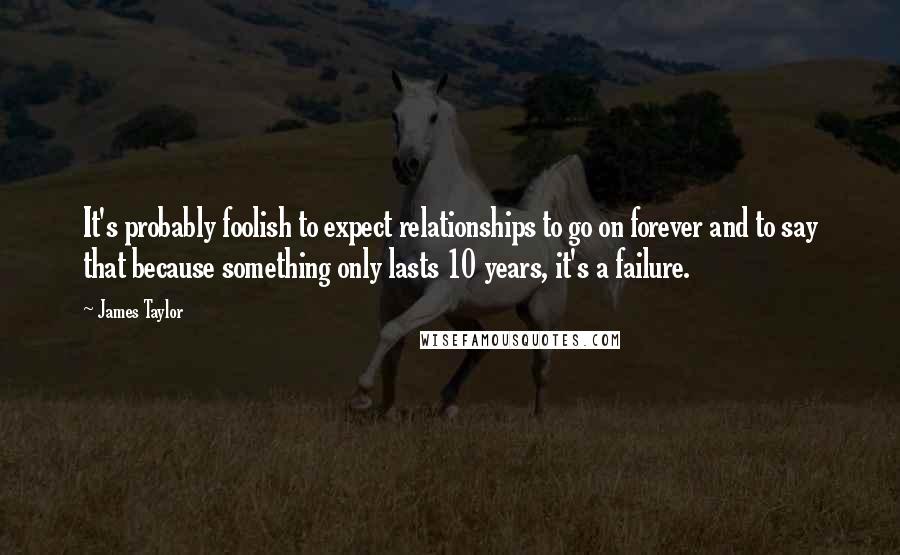 James Taylor Quotes: It's probably foolish to expect relationships to go on forever and to say that because something only lasts 10 years, it's a failure.
