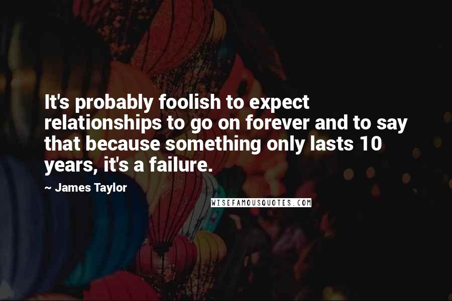 James Taylor Quotes: It's probably foolish to expect relationships to go on forever and to say that because something only lasts 10 years, it's a failure.