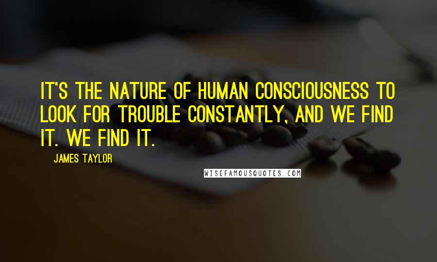 James Taylor Quotes: It's the nature of human consciousness to look for trouble constantly, and we find it. We find it.