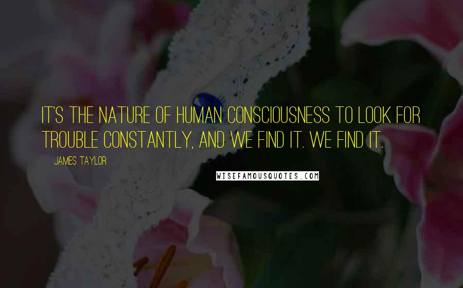 James Taylor Quotes: It's the nature of human consciousness to look for trouble constantly, and we find it. We find it.